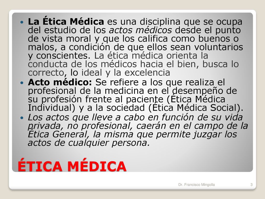 La Ética Médica es una disciplina que se ocupa del estudio de los actos médicos desde el punto de vista moral y que los califica como buenos o malos, a condición de que ellos sean voluntarios y conscientes. La ética médica orienta la conducta de los médicos hacia el bien, busca lo correcto, lo ideal y la excelencia