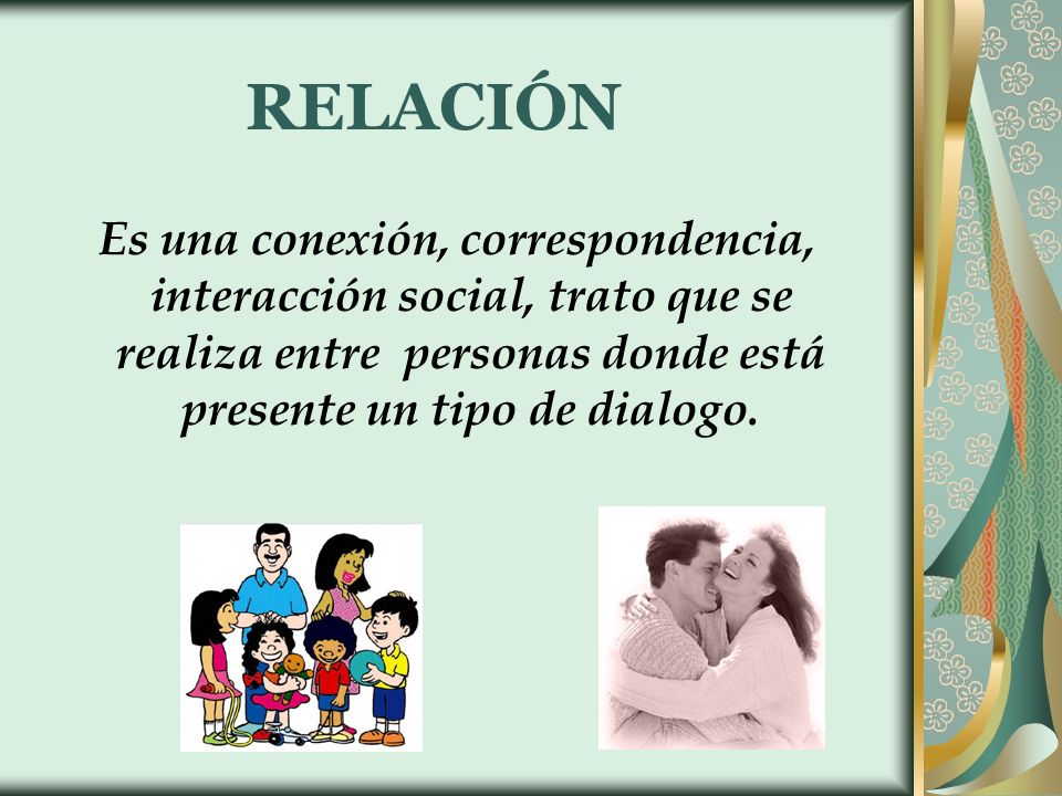 RELACIÓN Es una conexión, correspondencia, interacción social, trato que se realiza entre personas donde está presente un tipo de dialogo.