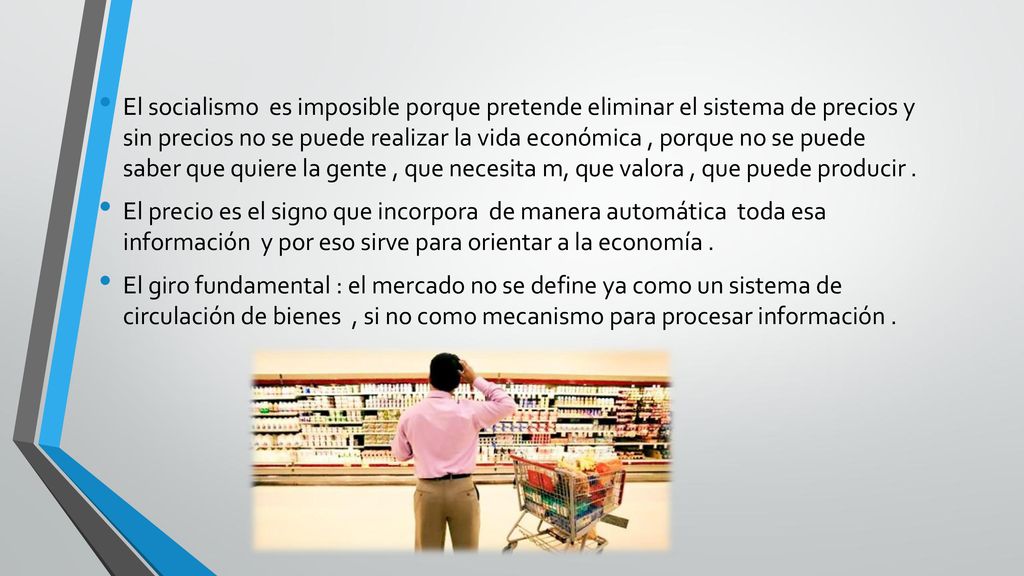 El socialismo es imposible porque pretende eliminar el sistema de precios y sin precios no se puede realizar la vida económica , porque no se puede saber que quiere la gente , que necesita m, que valora , que puede producir .