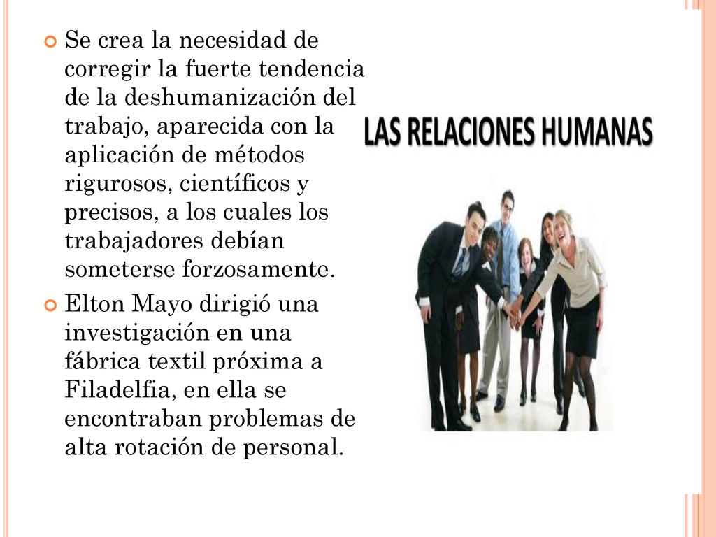 Se crea la necesidad de corregir la fuerte tendencia de la deshumanización del trabajo, aparecida con la aplicación de métodos rigurosos, científicos y precisos, a los cuales los trabajadores debían someterse forzosamente.