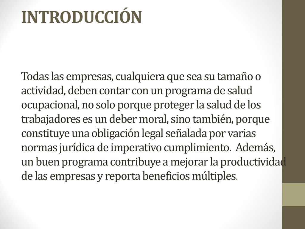 INTRODUCCIÓN Todas las empresas, cualquiera que sea su tamaño o actividad, deben contar con un programa de salud ocupacional, no solo porque proteger la salud de los trabajadores es un deber moral, sino también, porque constituye una obligación legal señalada por varias normas jurídica de imperativo cumplimiento.