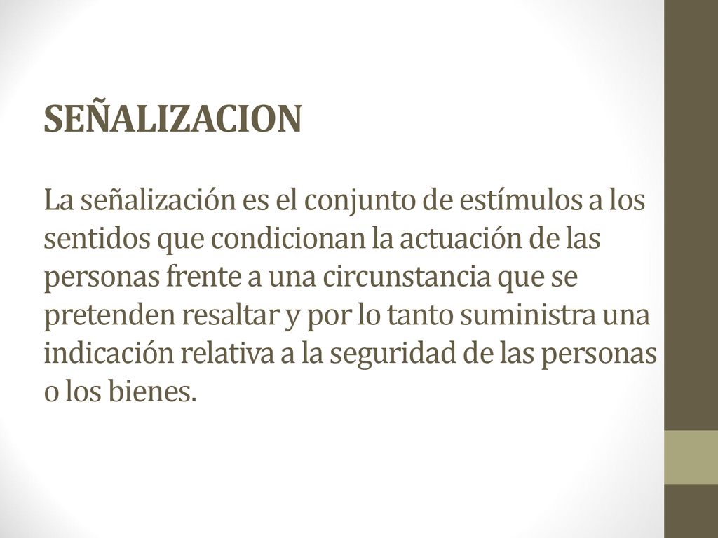 SEÑALIZACION La señalización es el conjunto de estímulos a los sentidos que condicionan la actuación de las personas frente a una circunstancia que se pretenden resaltar y por lo tanto suministra una indicación relativa a la seguridad de las personas o los bienes.