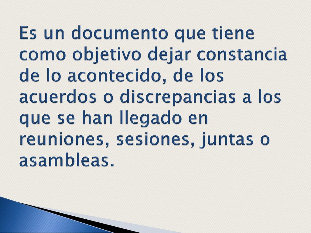 Es un documento que tiene como objetivo dejar constancia de lo acontecido, de los acuerdos o discrepancias a los que se han llegado en reuniones, sesiones, juntas o asambleas.