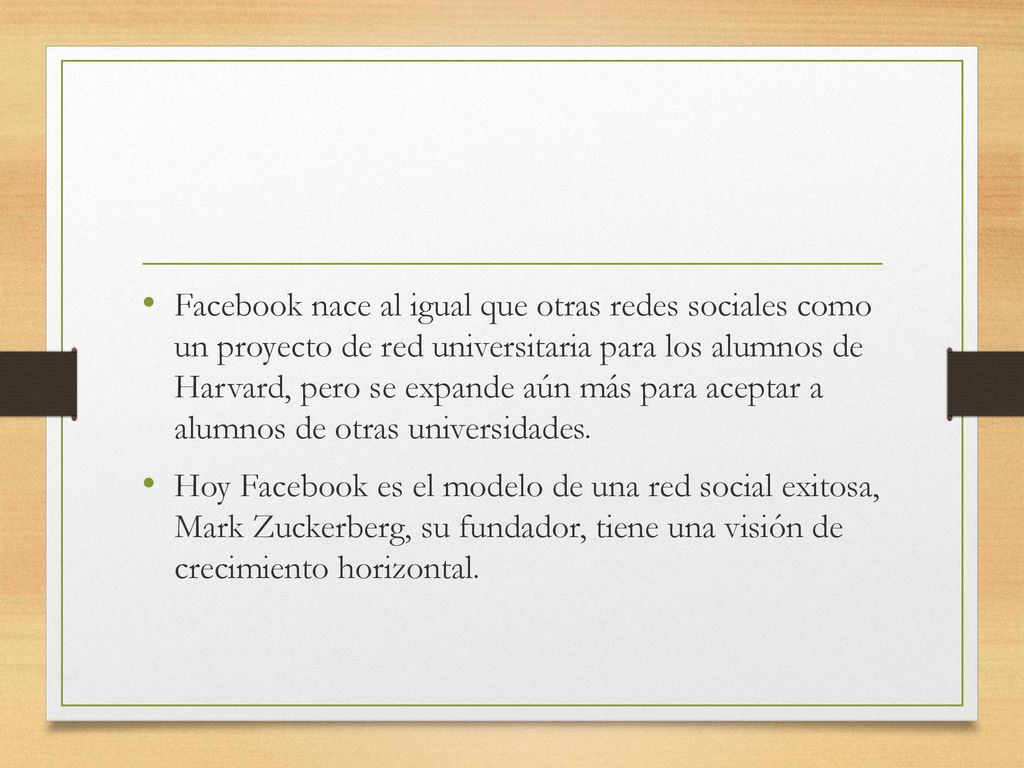 Facebook nace al igual que otras redes sociales como un proyecto de red universitaria para los alumnos de Harvard, pero se expande aún más para aceptar a alumnos de otras universidades.