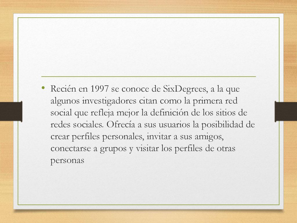 Recién en 1997 se conoce de SixDegrees, a la que algunos investigadores citan como la primera red social que refleja mejor la definición de los sitios de redes sociales.