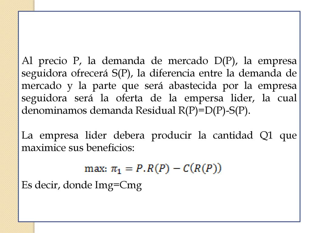 Al precio P, la demanda de mercado D(P), la empresa seguidora ofrecerá S(P), la diferencia entre la demanda de mercado y la parte que será abastecida por la empresa seguidora será la oferta de la empersa lider, la cual denominamos demanda Residual R(P)=D(P)-S(P).