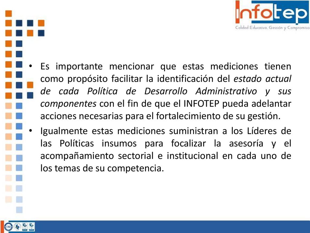 Es importante mencionar que estas mediciones tienen como propósito facilitar la identificación del estado actual de cada Política de Desarrollo Administrativo y sus componentes con el fin de que el INFOTEP pueda adelantar acciones necesarias para el fortalecimiento de su gestión.