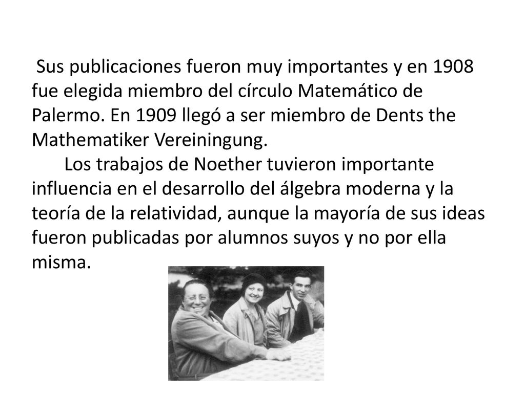 Los trabajos de Noether tuvieron importante influencia en el desarrollo del álgebra moderna y la teoría de la relatividad, aunque la mayoría de sus ideas fueron publicadas por alumnos suyos y no por ella misma.