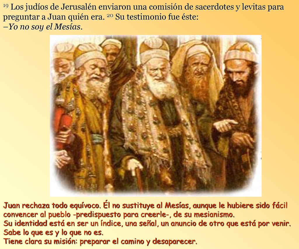 19 Los judíos de Jerusalén enviaron una comisión de sacerdotes y levitas para preguntar a Juan quién era. 20 Su testimonio fue éste: –Yo no soy el Mesías.