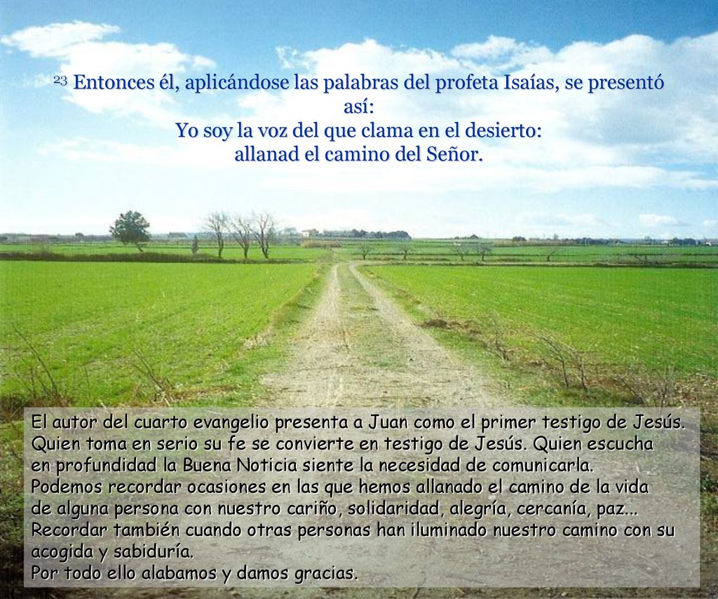 23 Entonces él, aplicándose las palabras del profeta Isaías, se presentó así: Yo soy la voz del que clama en el desierto: allanad el camino del Señor.