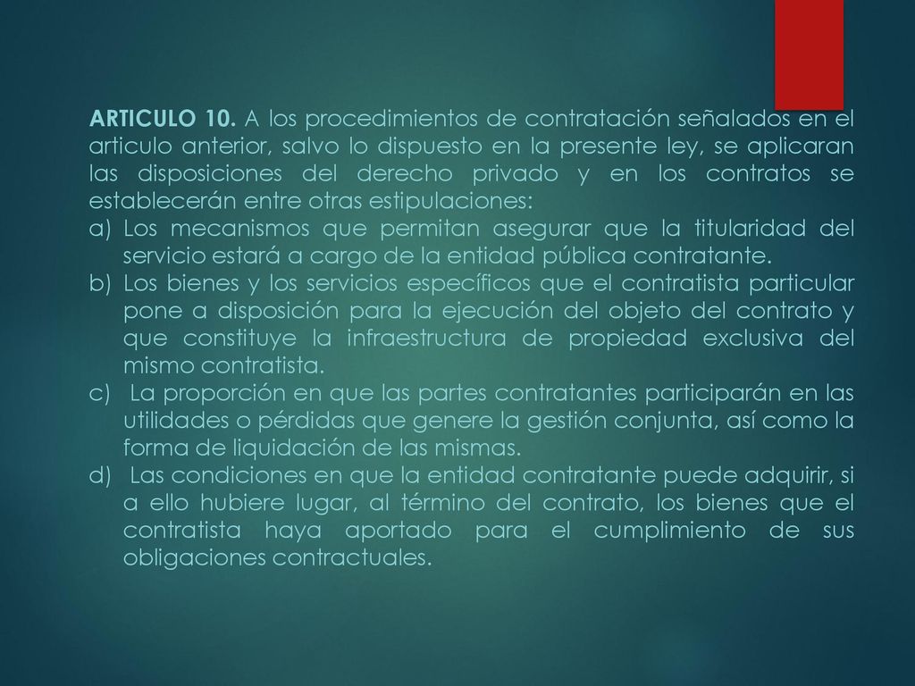 ARTICULO 10. A los procedimientos de contratación señalados en el articulo anterior, salvo lo dispuesto en la presente ley, se aplicaran las disposiciones del derecho privado y en los contratos se establecerán entre otras estipulaciones: