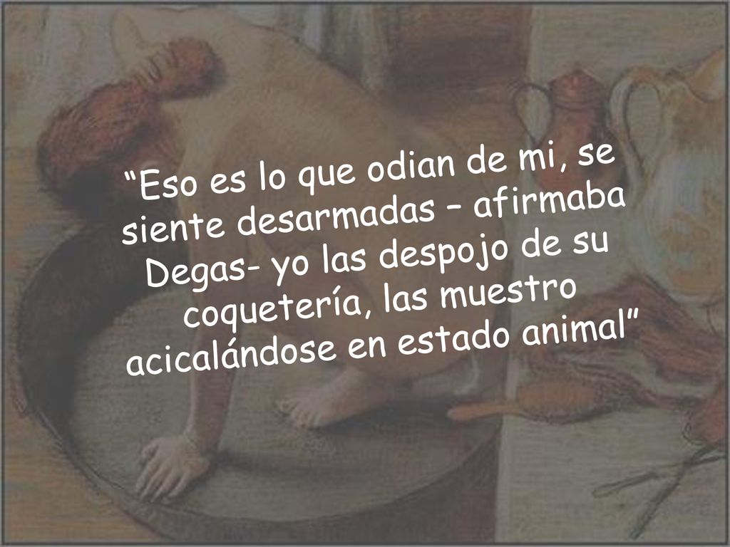 Eso es lo que odian de mi, se siente desarmadas – afirmaba Degas- yo las despojo de su coquetería, las muestro acicalándose en estado animal