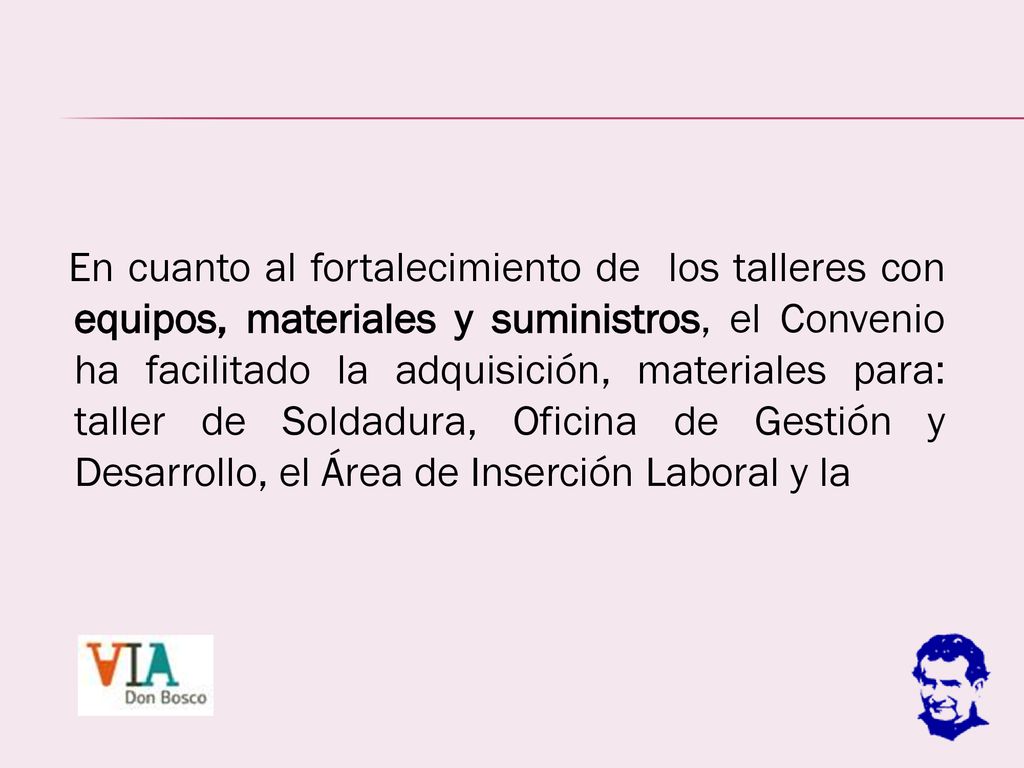 En cuanto al fortalecimiento de los talleres con equipos, materiales y suministros, el Convenio ha facilitado la adquisición, materiales para: taller de Soldadura, Oficina de Gestión y Desarrollo, el Área de Inserción Laboral y la