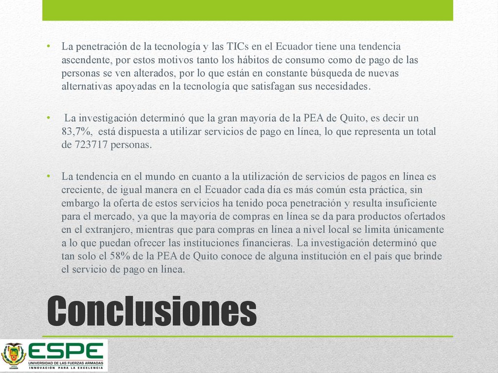 La penetración de la tecnología y las TICs en el Ecuador tiene una tendencia ascendente, por estos motivos tanto los hábitos de consumo como de pago de las personas se ven alterados, por lo que están en constante búsqueda de nuevas alternativas apoyadas en la tecnología que satisfagan sus necesidades.
