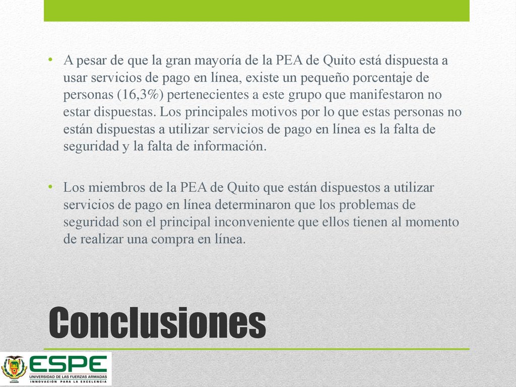 A pesar de que la gran mayoría de la PEA de Quito está dispuesta a usar servicios de pago en línea, existe un pequeño porcentaje de personas (16,3%) pertenecientes a este grupo que manifestaron no estar dispuestas. Los principales motivos por lo que estas personas no están dispuestas a utilizar servicios de pago en línea es la falta de seguridad y la falta de información.