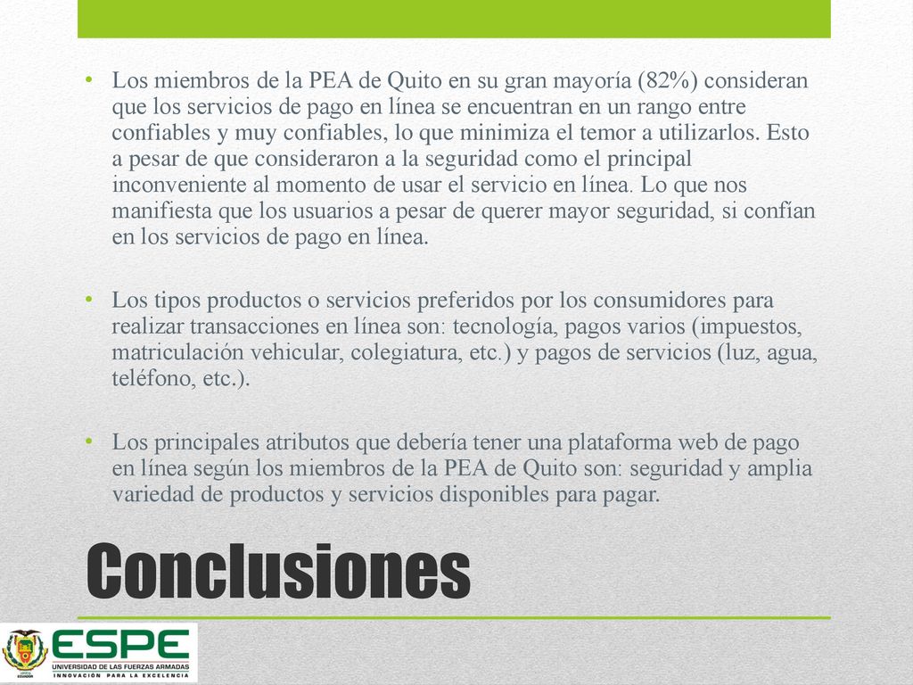 Los miembros de la PEA de Quito en su gran mayoría (82%) consideran que los servicios de pago en línea se encuentran en un rango entre confiables y muy confiables, lo que minimiza el temor a utilizarlos. Esto a pesar de que consideraron a la seguridad como el principal inconveniente al momento de usar el servicio en línea. Lo que nos manifiesta que los usuarios a pesar de querer mayor seguridad, si confían en los servicios de pago en línea.
