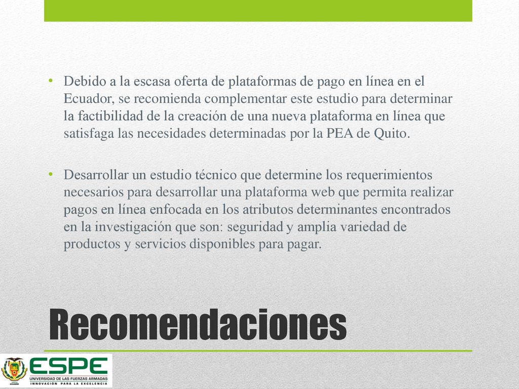 Debido a la escasa oferta de plataformas de pago en línea en el Ecuador, se recomienda complementar este estudio para determinar la factibilidad de la creación de una nueva plataforma en línea que satisfaga las necesidades determinadas por la PEA de Quito.