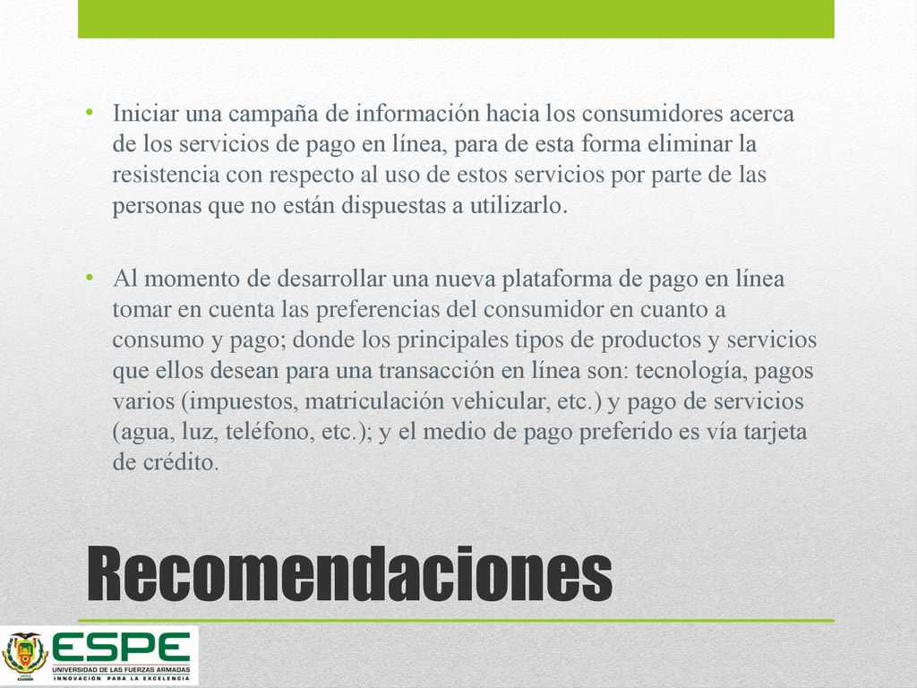 Iniciar una campaña de información hacia los consumidores acerca de los servicios de pago en línea, para de esta forma eliminar la resistencia con respecto al uso de estos servicios por parte de las personas que no están dispuestas a utilizarlo.