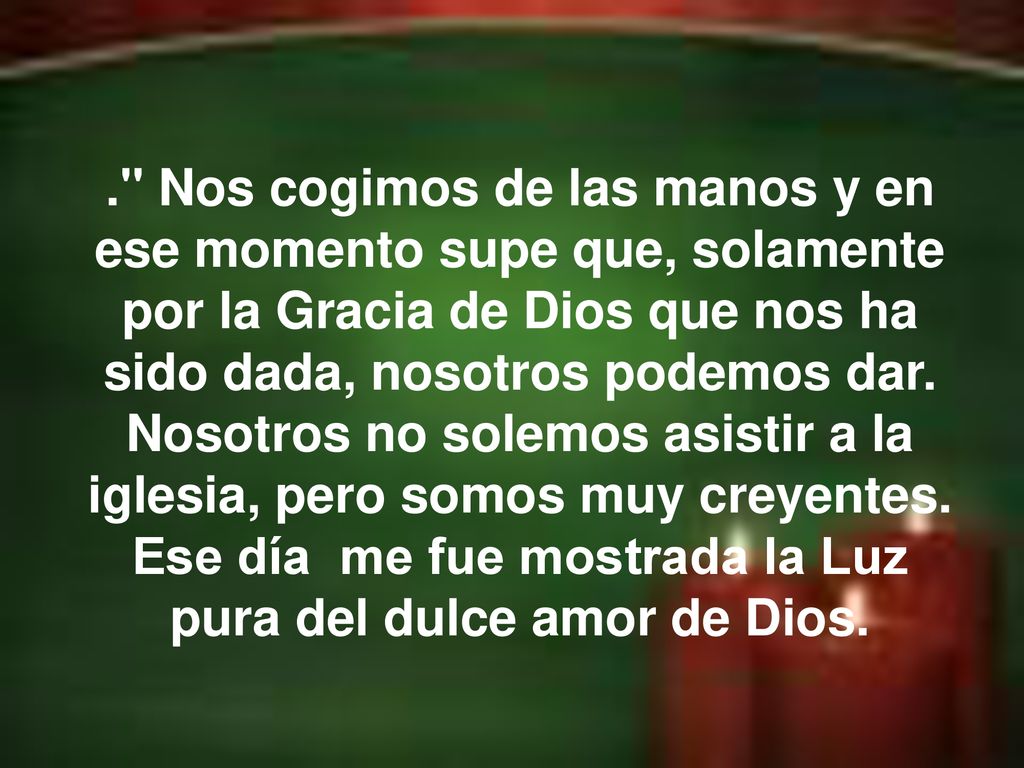 . Nos cogimos de las manos y en ese momento supe que, solamente por la Gracia de Dios que nos ha sido dada, nosotros podemos dar. Nosotros no solemos asistir a la iglesia, pero somos muy creyentes. Ese día me fue mostrada la Luz pura del dulce amor de Dios.