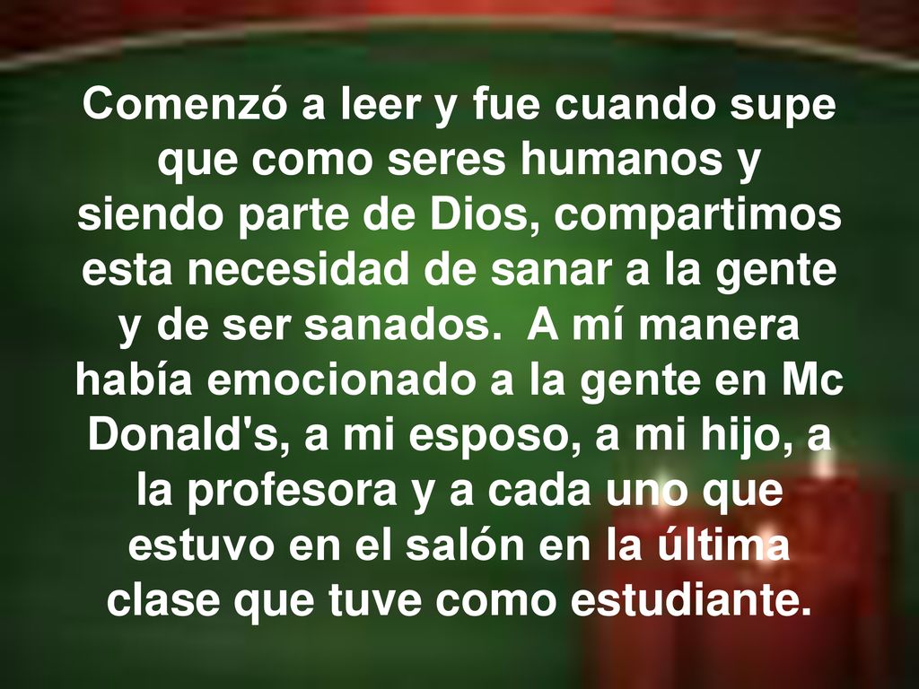 Comenzó a leer y fue cuando supe que como seres humanos y siendo parte de Dios, compartimos esta necesidad de sanar a la gente y de ser sanados. A mí manera había emocionado a la gente en Mc Donald s, a mi esposo, a mi hijo, a la profesora y a cada uno que estuvo en el salón en la última clase que tuve como estudiante.