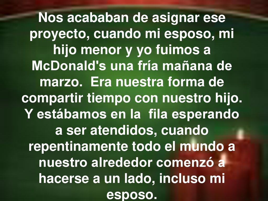 Nos acababan de asignar ese proyecto, cuando mi esposo, mi hijo menor y yo fuimos a McDonald s una fría mañana de marzo. Era nuestra forma de compartir tiempo con nuestro hijo. Y estábamos en la fila esperando a ser atendidos, cuando repentinamente todo el mundo a nuestro alrededor comenzó a hacerse a un lado, incluso mi esposo.