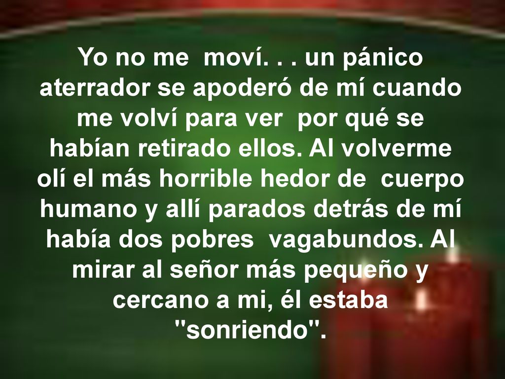 Yo no me moví. . . un pánico aterrador se apoderó de mí cuando me volví para ver por qué se habían retirado ellos. Al volverme olí el más horrible hedor de cuerpo humano y allí parados detrás de mí había dos pobres vagabundos. Al mirar al señor más pequeño y cercano a mi, él estaba sonriendo .