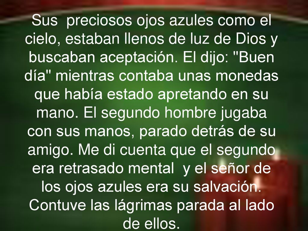 Sus preciosos ojos azules como el cielo, estaban llenos de luz de Dios y buscaban aceptación. El dijo: Buen día mientras contaba unas monedas que había estado apretando en su mano. El segundo hombre jugaba con sus manos, parado detrás de su amigo. Me di cuenta que el segundo era retrasado mental y el señor de los ojos azules era su salvación. Contuve las lágrimas parada al lado de ellos.