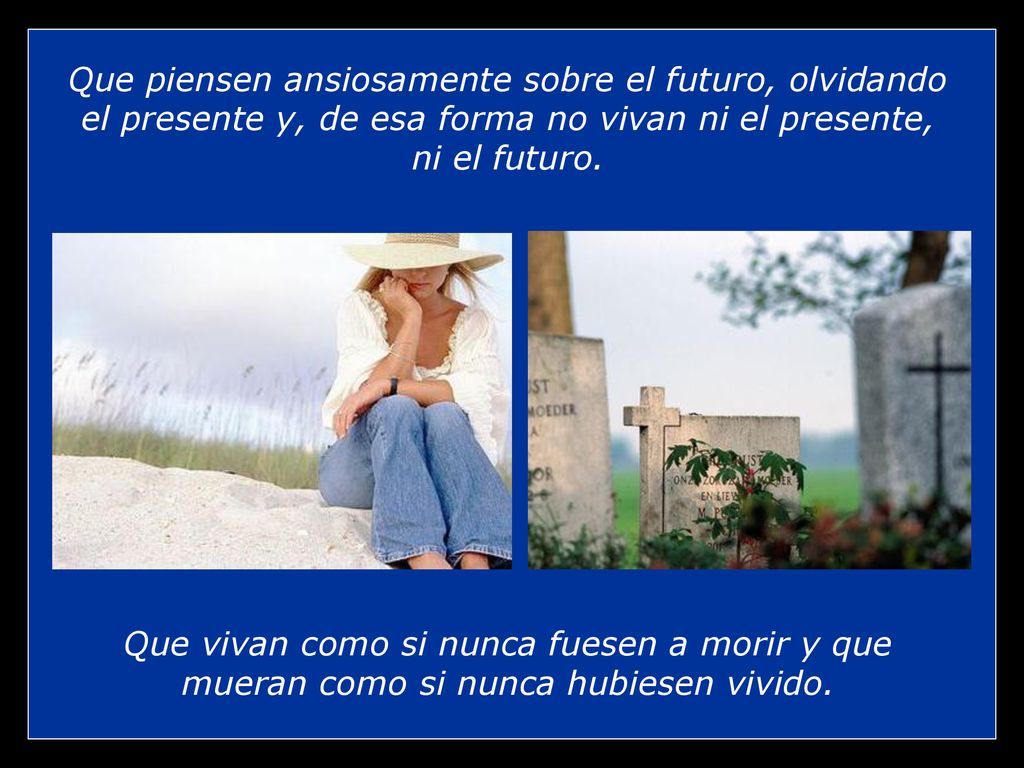 Que piensen ansiosamente sobre el futuro, olvidando el presente y, de esa forma no vivan ni el presente, ni el futuro.