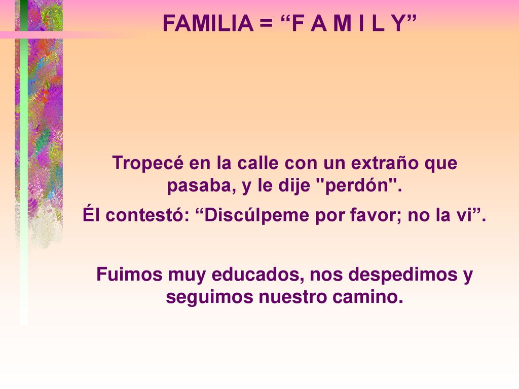 FAMILIA = F A M I L Y Tropecé en la calle con un extraño que pasaba, y le dije perdón . Él contestó: Discúlpeme por favor; no la vi .