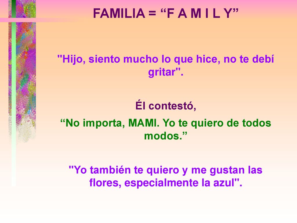 FAMILIA = F A M I L Y Hijo, siento mucho lo que hice, no te debí gritar . Él contestó, No importa, MAMI. Yo te quiero de todos modos.