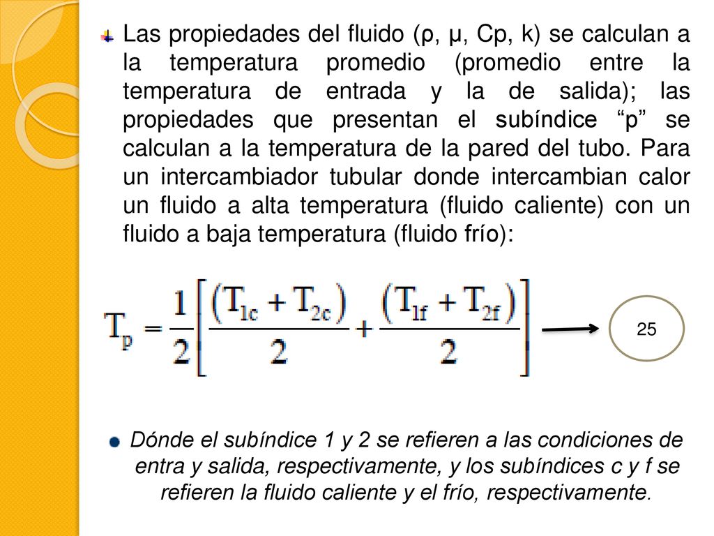 Las propiedades del fluido (ρ, μ, Cp, k) se calculan a la temperatura promedio (promedio entre la temperatura de entrada y la de salida); las propiedades que presentan el subíndice p se calculan a la temperatura de la pared del tubo. Para un intercambiador tubular donde intercambian calor un fluido a alta temperatura (fluido caliente) con un fluido a baja temperatura (fluido frío):
