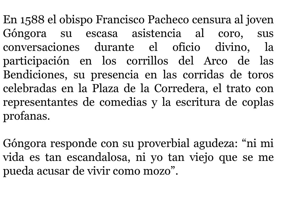 En 1588 el obispo Francisco Pacheco censura al joven Góngora su escasa asistencia al coro, sus conversaciones durante el oficio divino, la participación en los corrillos del Arco de las Bendiciones, su presencia en las corridas de toros celebradas en la Plaza de la Corredera, el trato con representantes de comedias y la escritura de coplas profanas.