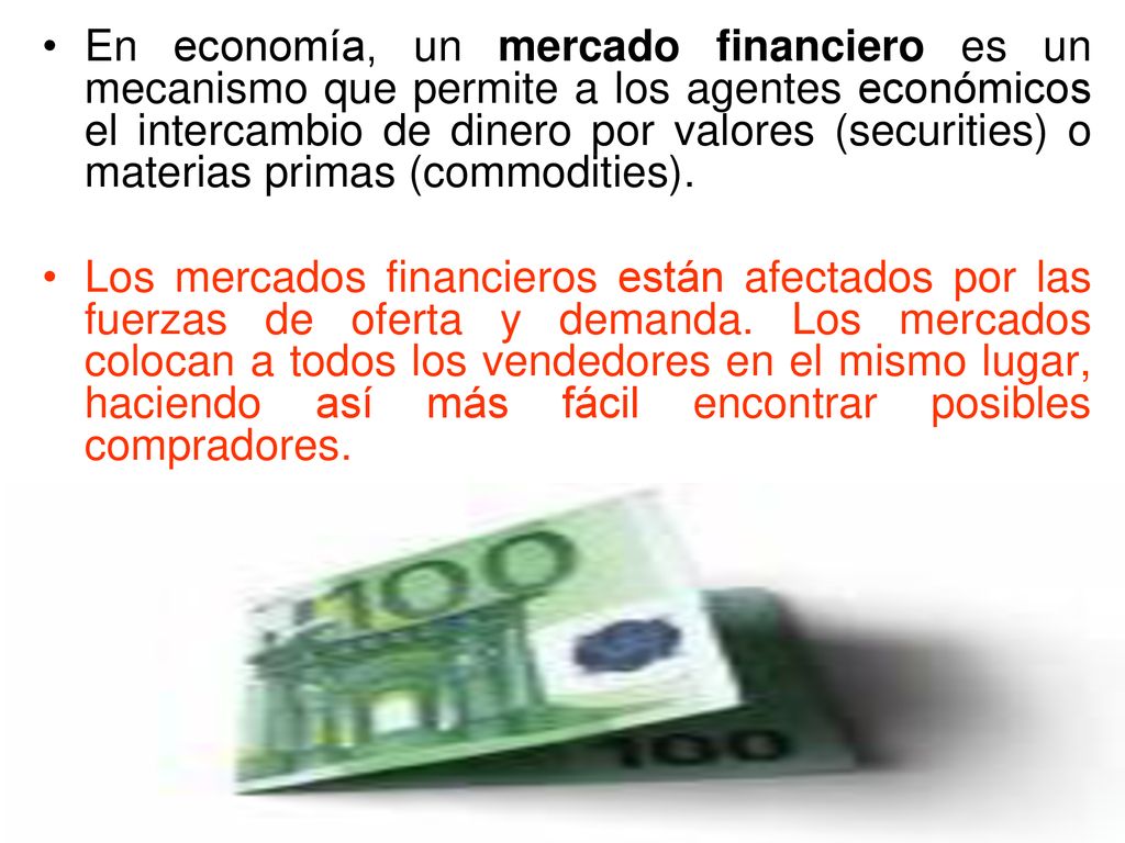 En economía, un mercado financiero es un mecanismo que permite a los agentes económicos el intercambio de dinero por valores (securities) o materias primas (commodities).