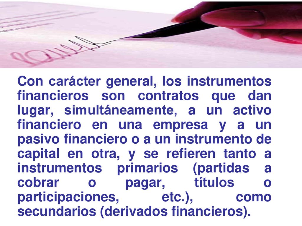 Con carácter general, los instrumentos financieros son contratos que dan lugar, simultáneamente, a un activo financiero en una empresa y a un pasivo financiero o a un instrumento de capital en otra, y se refieren tanto a instrumentos primarios (partidas a cobrar o pagar, títulos o participaciones, etc.), como secundarios (derivados financieros).