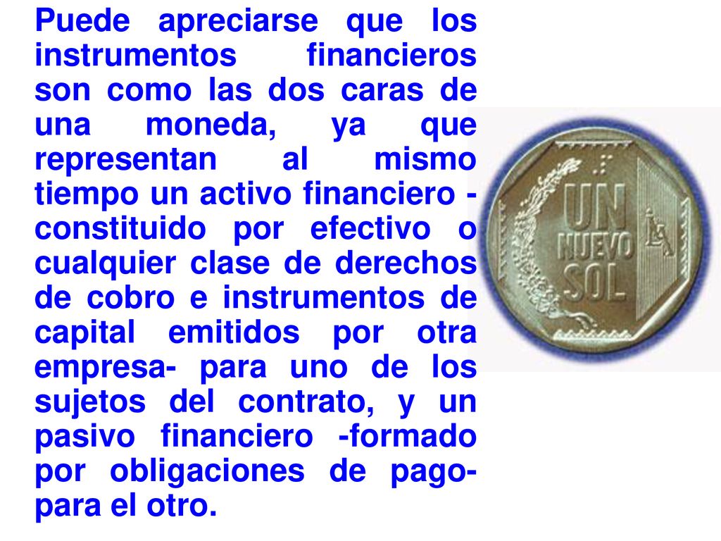 Puede apreciarse que los instrumentos financieros son como las dos caras de una moneda, ya que representan al mismo tiempo un activo financiero -constituido por efectivo o cualquier clase de derechos de cobro e instrumentos de capital emitidos por otra empresa- para uno de los sujetos del contrato, y un pasivo financiero -formado por obligaciones de pago- para el otro.