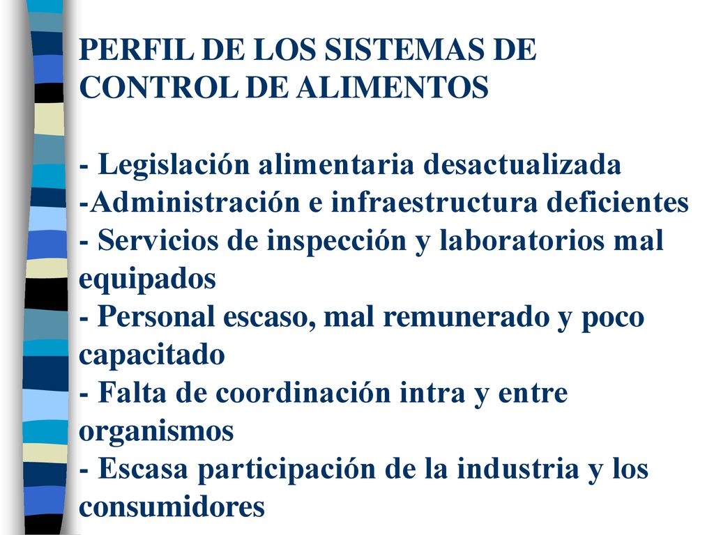 PERFIL DE LOS SISTEMAS DE CONTROL DE ALIMENTOS - Legislación alimentaria desactualizada -Administración e infraestructura deficientes - Servicios de inspección y laboratorios mal equipados - Personal escaso, mal remunerado y poco capacitado - Falta de coordinación intra y entre organismos - Escasa participación de la industria y los consumidores
