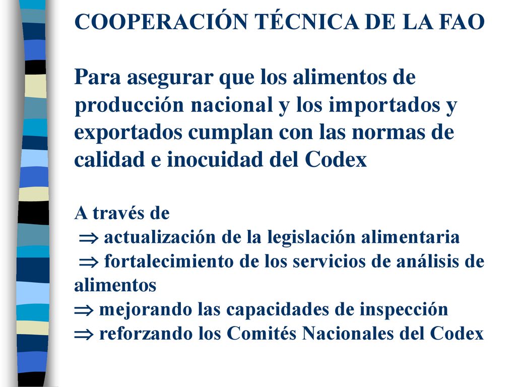 COOPERACIÓN TÉCNICA DE LA FAO Para asegurar que los alimentos de producción nacional y los importados y exportados cumplan con las normas de calidad e inocuidad del Codex A través de  actualización de la legislación alimentaria  fortalecimiento de los servicios de análisis de alimentos  mejorando las capacidades de inspección  reforzando los Comités Nacionales del Codex