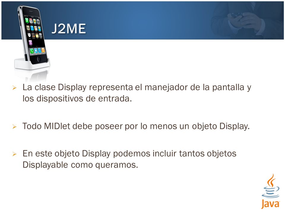 J2ME La clase Display representa el manejador de la pantalla y los dispositivos de entrada. Todo MIDlet debe poseer por lo menos un objeto Display.