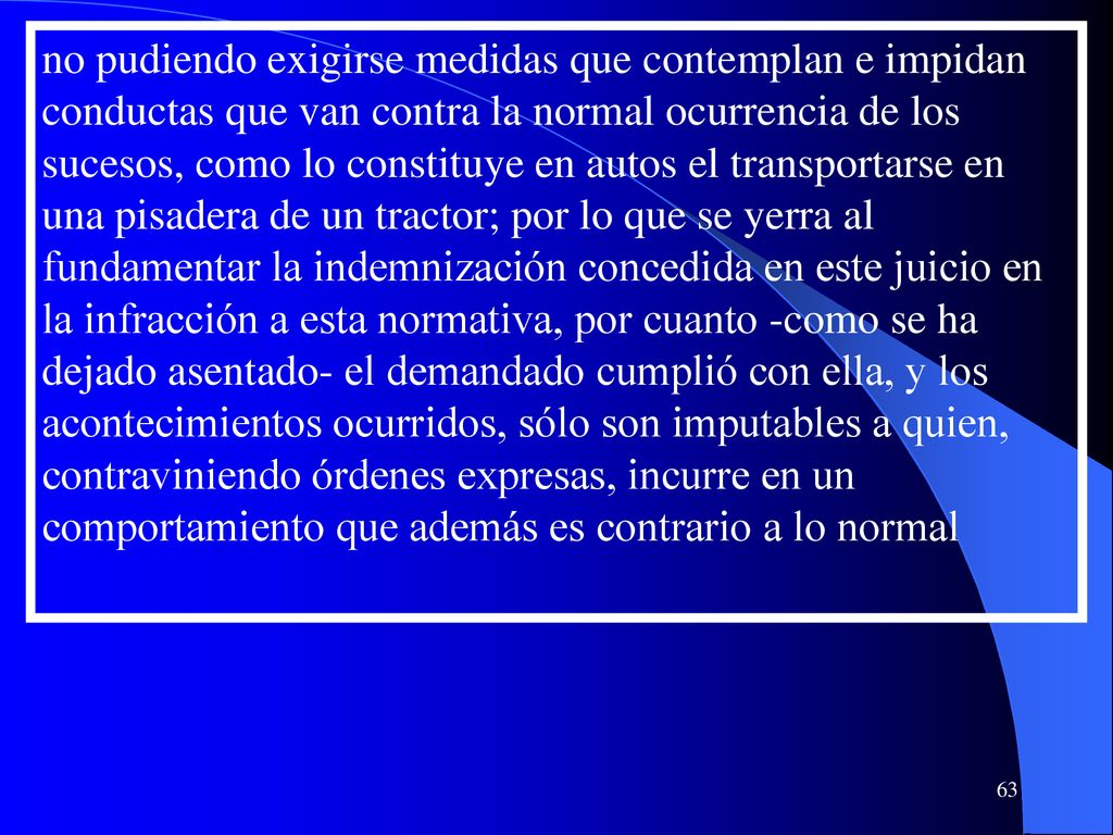 no pudiendo exigirse medidas que contemplan e impidan conductas que van contra la normal ocurrencia de los sucesos, como lo constituye en autos el transportarse en una pisadera de un tractor; por lo que se yerra al fundamentar la indemnización concedida en este juicio en la infracción a esta normativa, por cuanto -como se ha dejado asentado- el demandado cumplió con ella, y los acontecimientos ocurridos, sólo son imputables a quien, contraviniendo órdenes expresas, incurre en un comportamiento que además es contrario a lo normal