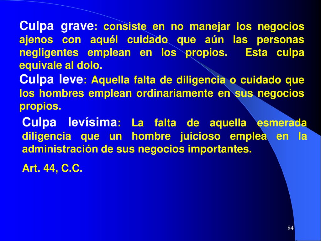 Culpa grave: consiste en no manejar los negocios ajenos con aquél cuidado que aún las personas negligentes emplean en los propios. Esta culpa equivale al dolo.