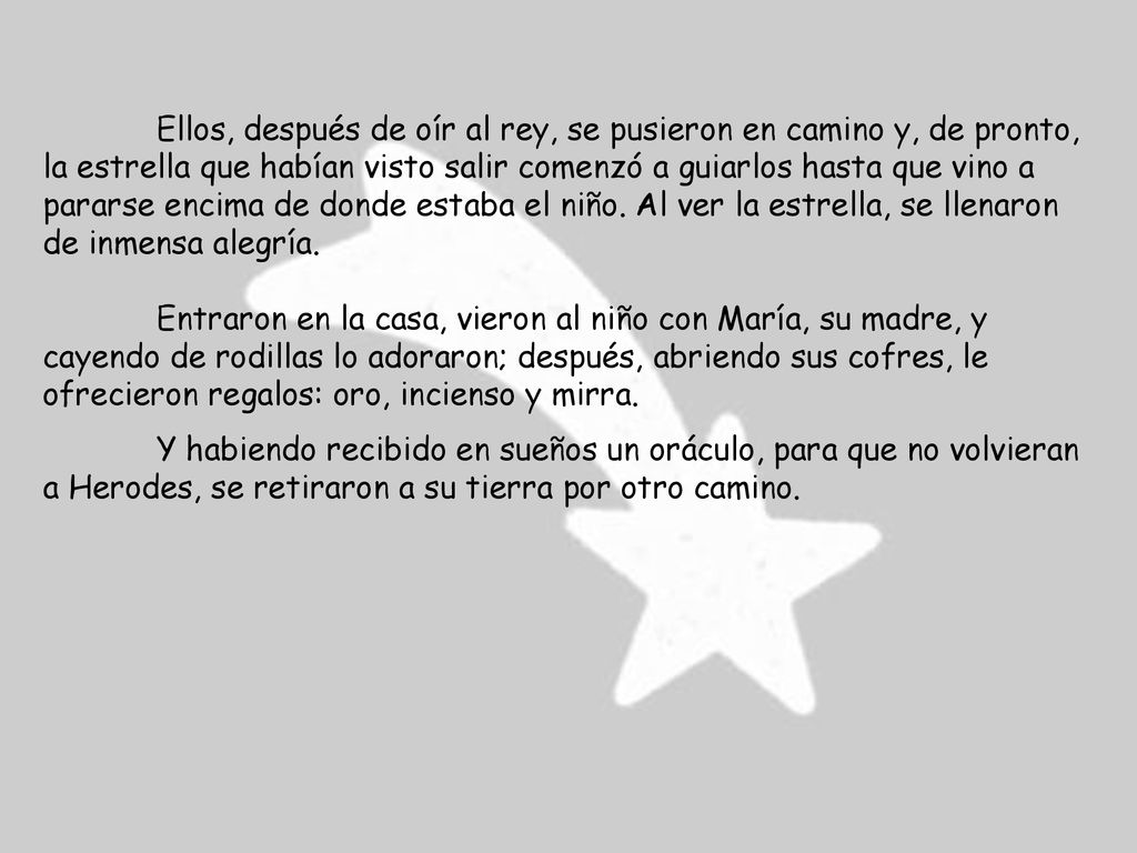 Ellos, después de oír al rey, se pusieron en camino y, de pronto, la estrella que habían visto salir comenzó a guiarlos hasta que vino a pararse encima de donde estaba el niño. Al ver la estrella, se llenaron de inmensa alegría.