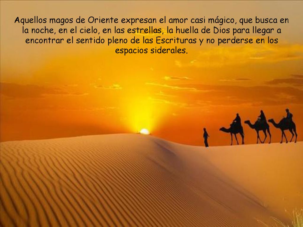 Aquellos magos de Oriente expresan el amor casi mágico, que busca en la noche, en el cielo, en las estrellas, la huella de Dios para llegar a encontrar el sentido pleno de las Escrituras y no perderse en los espacios siderales.