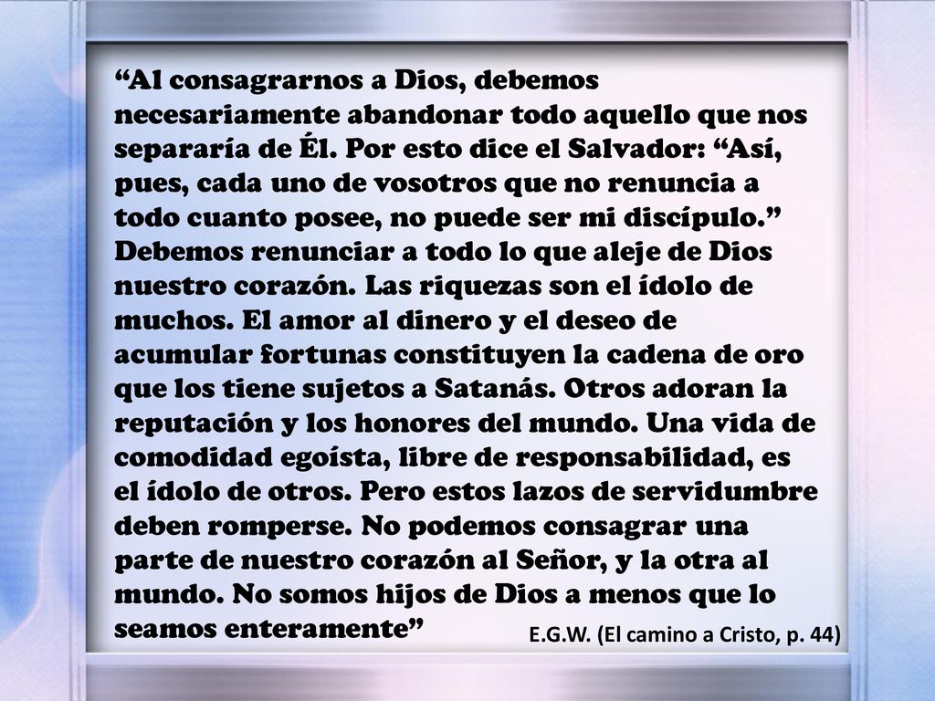 Al consagrarnos a Dios, debemos necesariamente abandonar todo aquello que nos separaría de Él. Por esto dice el Salvador: Así, pues, cada uno de vosotros que no renuncia a todo cuanto posee, no puede ser mi discípulo. Debemos renunciar a todo lo que aleje de Dios nuestro corazón. Las riquezas son el ídolo de muchos. El amor al dinero y el deseo de acumular fortunas constituyen la cadena de oro que los tiene sujetos a Satanás. Otros adoran la reputación y los honores del mundo. Una vida de comodidad egoísta, libre de responsabilidad, es el ídolo de otros. Pero estos lazos de servidumbre deben romperse. No podemos consagrar una parte de nuestro corazón al Señor, y la otra al mundo. No somos hijos de Dios a menos que lo seamos enteramente
