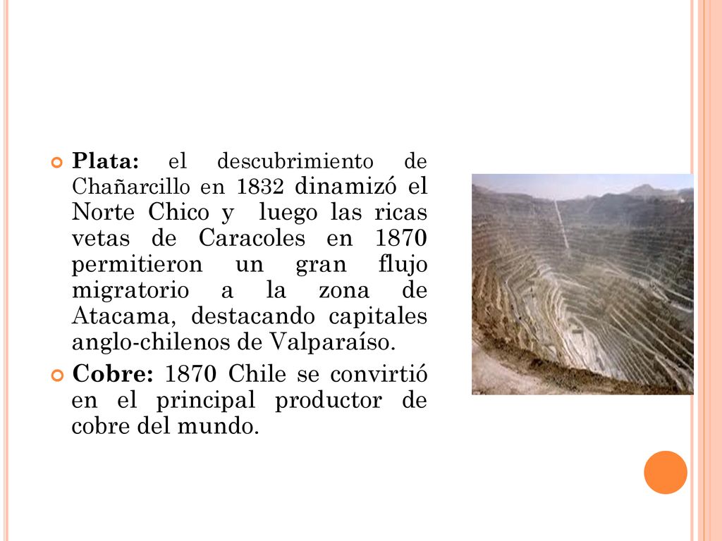 Plata: el descubrimiento de Chañarcillo en 1832 dinamizó el Norte Chico y luego las ricas vetas de Caracoles en 1870 permitieron un gran flujo migratorio a la zona de Atacama, destacando capitales anglo-chilenos de Valparaíso.