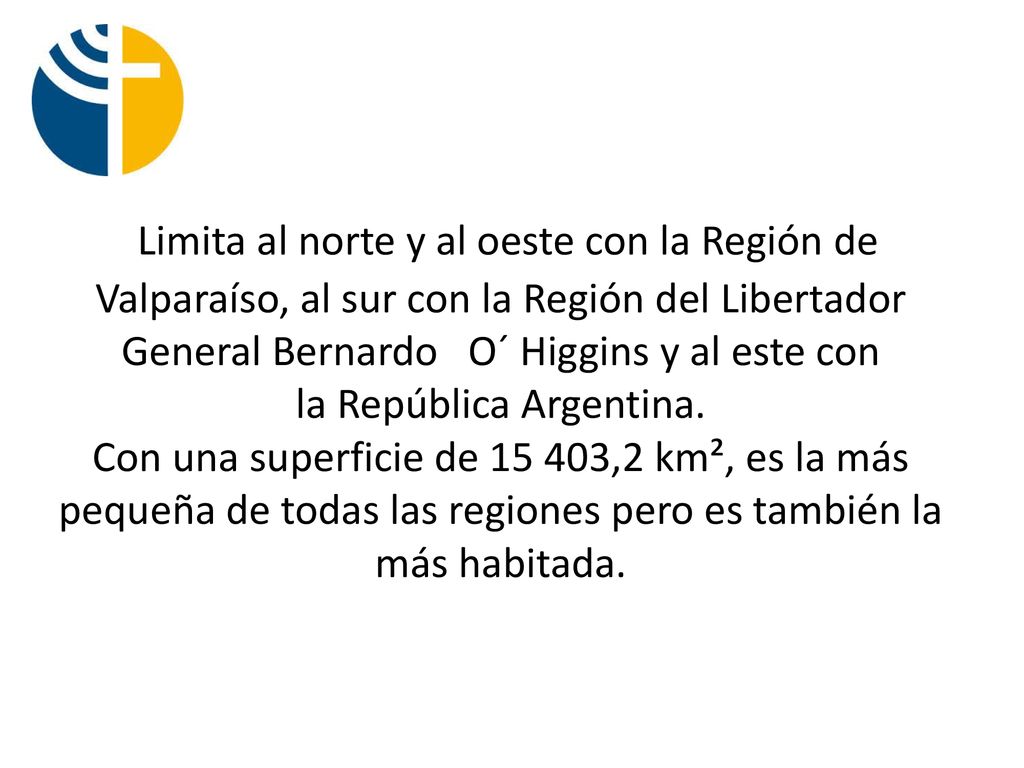 Limita al norte y al oeste con la Región de Valparaíso, al sur con la Región del Libertador General Bernardo O´ Higgins y al este con la República Argentina.