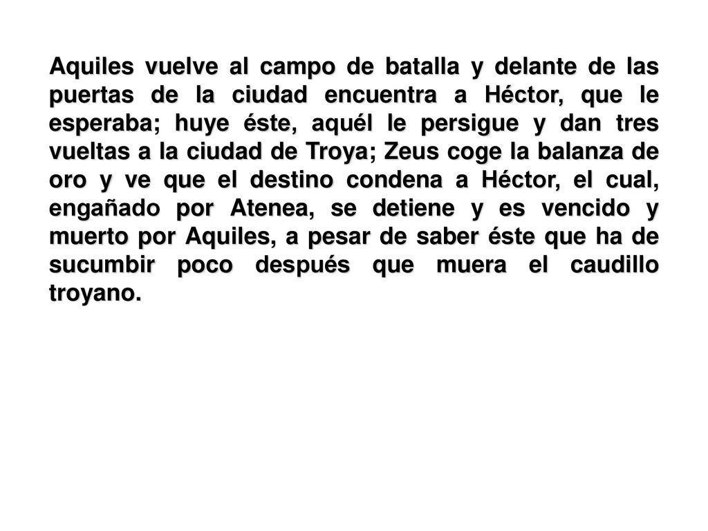Aquiles vuelve al campo de batalla y delante de las puertas de la ciudad encuentra a Héctor, que le esperaba; huye éste, aquél le persigue y dan tres vueltas a la ciudad de Troya; Zeus coge la balanza de oro y ve que el destino condena a Héctor, el cual, engañado por Atenea, se detiene y es vencido y muerto por Aquiles, a pesar de saber éste que ha de sucumbir poco después que muera el caudillo troyano.