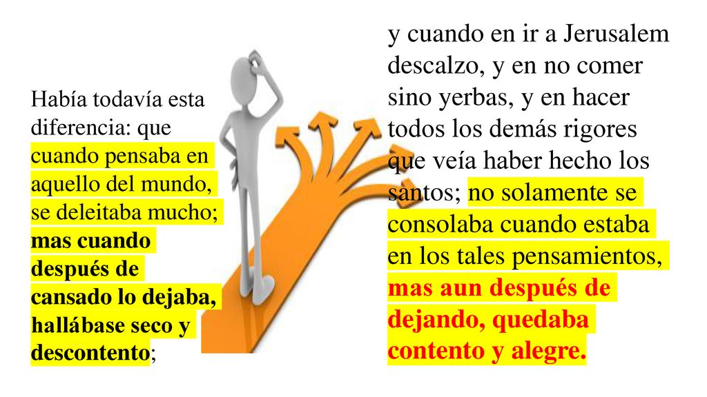 y cuando en ir a Jerusalem descalzo, y en no comer sino yerbas, y en hacer todos los demás rigores que veía haber hecho los santos; no solamente se consolaba cuando estaba en los tales pensamientos, mas aun después de dejando, quedaba contento y alegre.