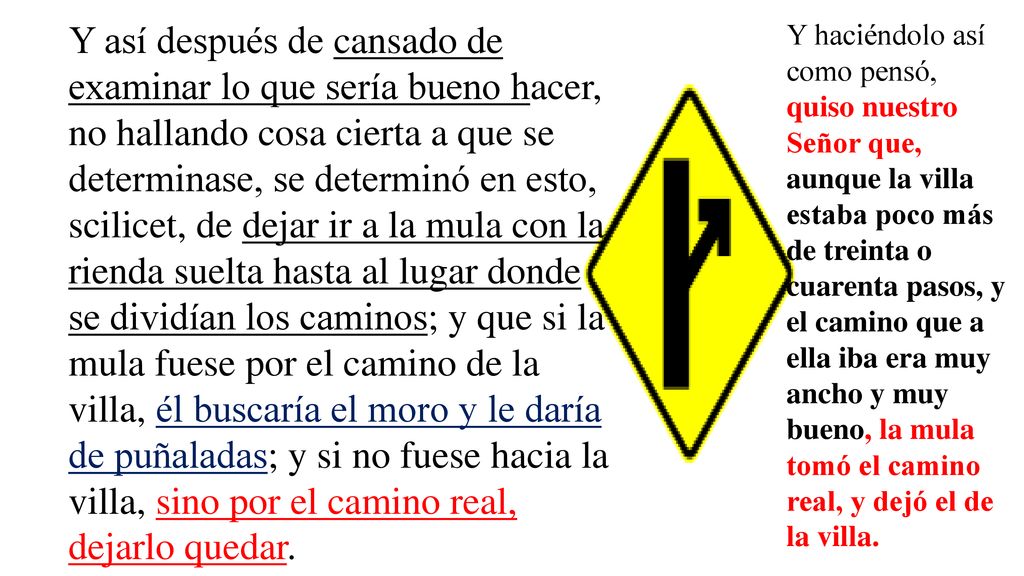 Y así después de cansado de examinar lo que sería bueno hacer, no hallando cosa cierta a que se determinase, se determinó en esto, scilicet, de dejar ir a la mula con la rienda suelta hasta al lugar donde se dividían los caminos; y que si la mula fuese por el camino de la villa, él buscaría el moro y le daría de puñaladas; y si no fuese hacia la villa, sino por el camino real, dejarlo quedar.