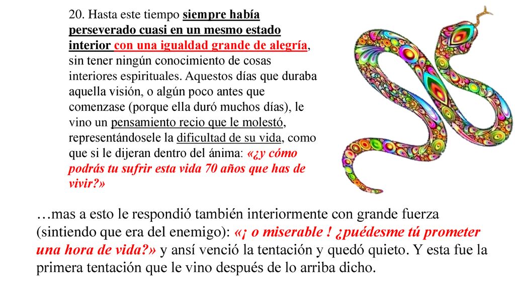 20. Hasta este tiempo siempre había perseverado cuasi en un mesmo estado interior con una igualdad grande de alegría, sin tener ningún conocimiento de cosas interiores espirituales. Aquestos días que duraba aquella visión, o algún poco antes que comenzase (porque ella duró muchos días), le vino un pensamiento recio que le molestó, representándosele la dificultad de su vida, como que si le dijeran dentro del ánima: «¿y cómo podrás tu sufrir esta vida 70 años que has de vivir »