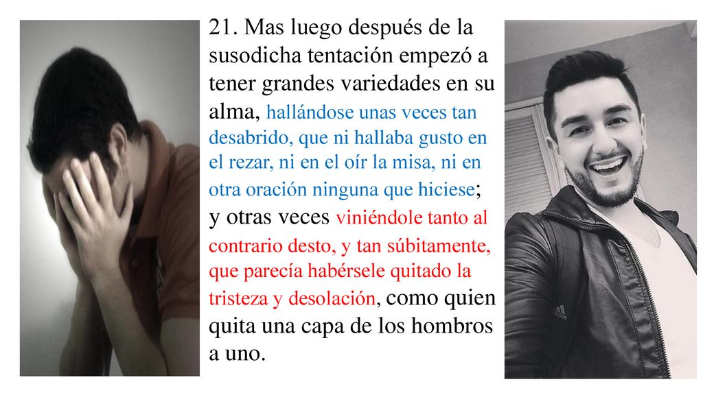 21. Mas luego después de la susodicha tentación empezó a tener grandes variedades en su alma, hallándose unas veces tan desabrido, que ni hallaba gusto en el rezar, ni en el oír la misa, ni en otra oración ninguna que hiciese;